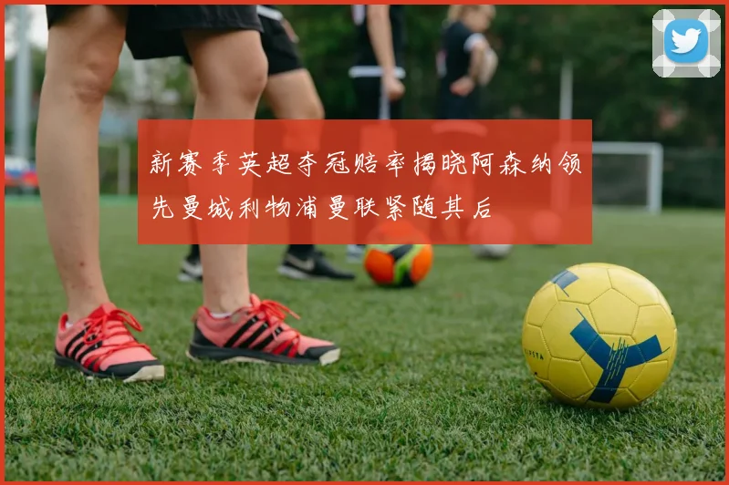 新赛季英超夺冠赔率揭晓阿森纳领先曼城利物浦曼联紧随其后