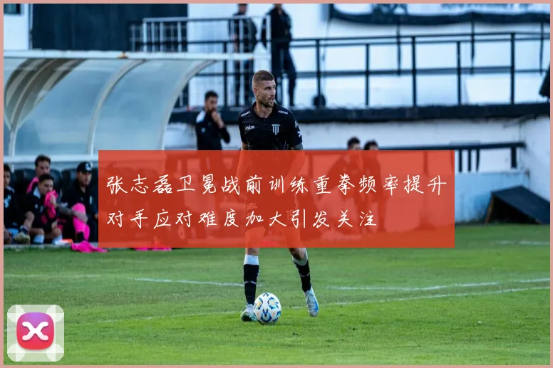 张志磊卫冕战前训练重拳频率提升对手应对难度加大引发关注